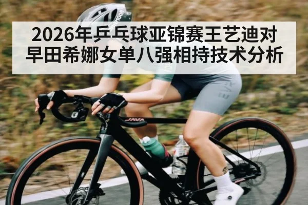 2026年乒乓球亚锦赛王艺迪对早田希娜女单八强相持技术分析