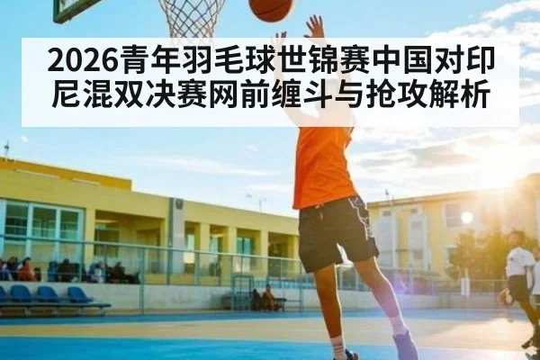 2026青年羽毛球世锦赛中国对印尼混双决赛网前缠斗与抢攻解析